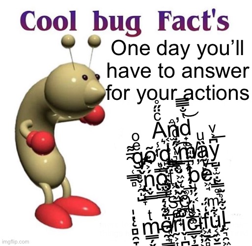 Cool Bug Facts | One day you’ll have to answer for your actions; A͔͎̥͎͖ͨ̈̋̊͘n̫̗̜̩͉̳̝̣̊̕d̟͚̙̙̟͎̭̔̐̿̿͝ ̯̜̳̱̻͌͟g̴͉̻̬̹̯̺ͤͦͅỡ͈͔̣ͬ̾d̨̙̮̣͍̭̟͛ ̳̥̮͖̮ͮ͋ͩ̍͡m̸̱̟̙͎̗̣̖͑ȁ̰̩̙̮̗ͧ͟y̺̞̫̣̰̳͚͉͆͐ͮ͞ ̢͎͔̱̞̌ͮṇ̢̬͇́͐͆͊o̡̦̲͇̗͔̝̤̿̊ẗ̢͖͎͖̲̦́̈̅͆ ̨̭̫̒b̩̗̗͔̓̌̎͗̕e̢͖̘ͮͪ ̦̲͉̰͈̯͎̔̐̐͘ͅŝ̻̺̟̔̀ͅỏ̼̲͚̖̗̑̅̕ͅ ̨̻̯̞̬̘̔̍m̵̳̗̬̰͚͇ͭḛ̸̘͇̹̥͓̞̒͋͛rͤ͏̰͕͎̘͚ͅi̬̩̪ͦ̍͡c̵̳̬̦̱̖̼̻̹̆ͧ̈́ị̟̦͕̖͇̀͜f̒̈́́҉͖̠̭̻̥u̡͔̼̬̱͋ͫl̵̫͉̯͖̺̩͕͚̆͋͗͂ | image tagged in cool bug facts | made w/ Imgflip meme maker