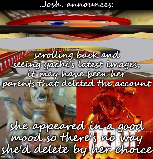 that means she'll be back at one point, just like when i was hacked and ppl thought i committed suicide even tho i was at a stor | scrolling back and seeing yachi's latest images, it may have been her parents that deleted the account; she appeared in a good mood so there's no way she'd delete by her choice | image tagged in josh's announcement temp v2 0 | made w/ Imgflip meme maker