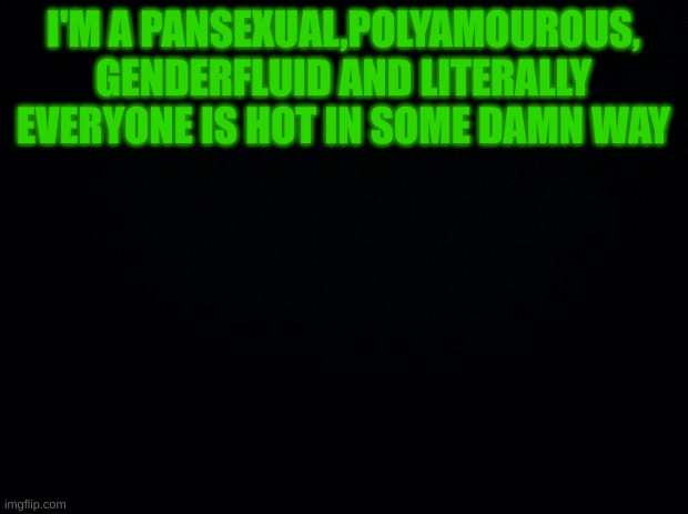Black background | I'M A PANSEXUAL,POLYAMOUROUS, GENDERFLUID AND LITERALLY EVERYONE IS HOT IN SOME DAMN WAY | image tagged in black background | made w/ Imgflip meme maker