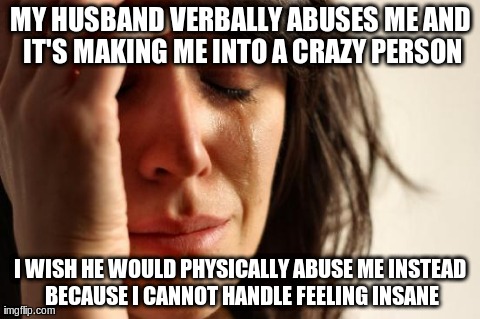 First World Problems Meme | MY HUSBAND VERBALLY ABUSES ME AND IT'S MAKING ME INTO A CRAZY PERSON I WISH HE WOULD PHYSICALLY ABUSE ME INSTEAD BECAUSE I CANNOT HANDLE FEE | image tagged in memes,first world problems,AdviceAnimals | made w/ Imgflip meme maker