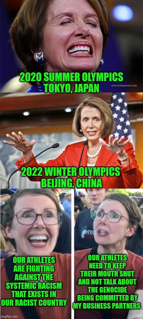 Nancy tells athletes not to ruin her cash cow |  2020 SUMMER OLYMPICS
TOKYO, JAPAN; 2022 WINTER OLYMPICS 
BEIJING, CHINA; OUR ATHLETES ARE FIGHTING AGAINST THE SYSTEMIC RACISM THAT EXISTS IN OUR RACIST COUNTRY; OUR ATHLETES NEED TO KEEP THEIR MOUTH SHUT AND NOT TALK ABOUT THE GENOCIDE BEING COMMITTED BY MY BUSINESS PARTNERS | image tagged in nancy pelosi is crazy,nancy pelosi wtf,communism socialism | made w/ Imgflip meme maker