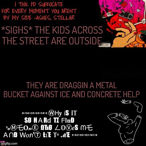 Ashes | *SIGHS* THE KIDS ACROSS THE STREET ARE OUTSIDE; THEY ARE DRAGGIN A METAL BUCKET AGAINST ICE AND CONCRETE HELP | image tagged in ashes | made w/ Imgflip meme maker