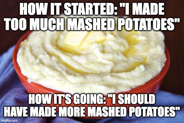 Bowl of Mashed Potatoes | HOW IT STARTED: "I MADE TOO MUCH MASHED POTATOES"; HOW IT'S GOING: "I SHOULD HAVE MADE MORE MASHED POTATOES" | image tagged in bowl of mashed potatoes,AdviceAnimals | made w/ Imgflip meme maker