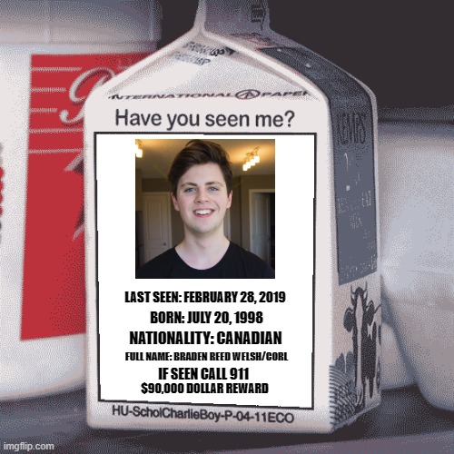 corl please just apologize. | LAST SEEN: FEBRUARY 28, 2019; BORN: JULY 20, 1998; NATIONALITY: CANADIAN; FULL NAME: BRADEN REED WELSH/CORL; IF SEEN CALL 911; $90,000 DOLLAR REWARD | image tagged in missing person | made w/ Imgflip meme maker