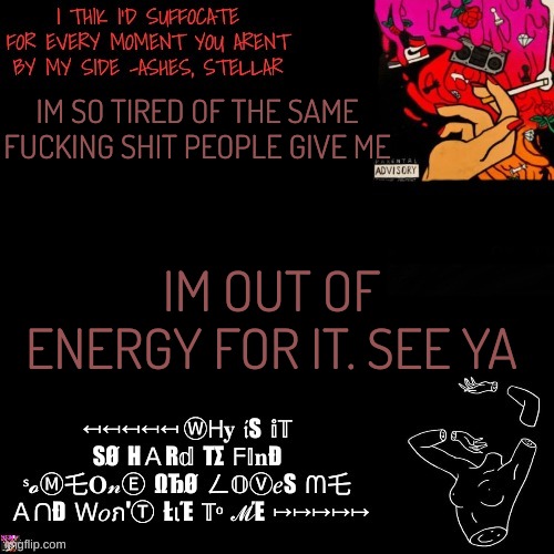 Ashes | IM SO TIRED OF THE SAME FUCKING SHIT PEOPLE GIVE ME; IM OUT OF ENERGY FOR IT. SEE YA | image tagged in ashes | made w/ Imgflip meme maker