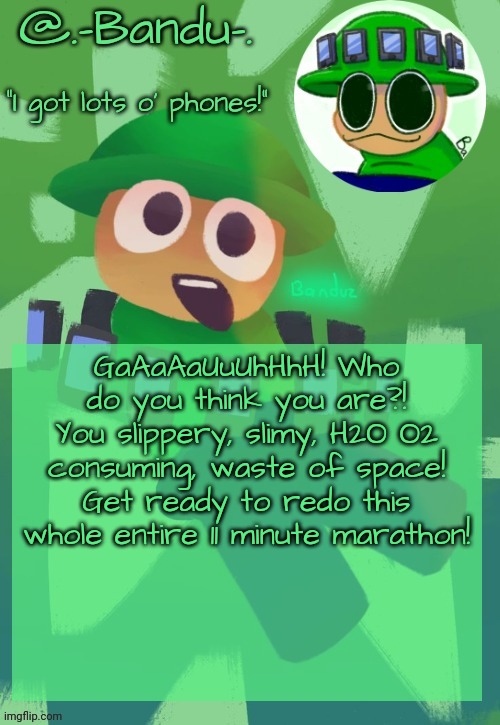 More words of wisdom | GaAaAaUuUhHhH! Who do you think you are?! You slippery, slimy, H2O O2 consuming, waste of space! Get ready to redo this whole entire 11 minute marathon! | image tagged in bandu's ebik announcement temp by bandu | made w/ Imgflip meme maker