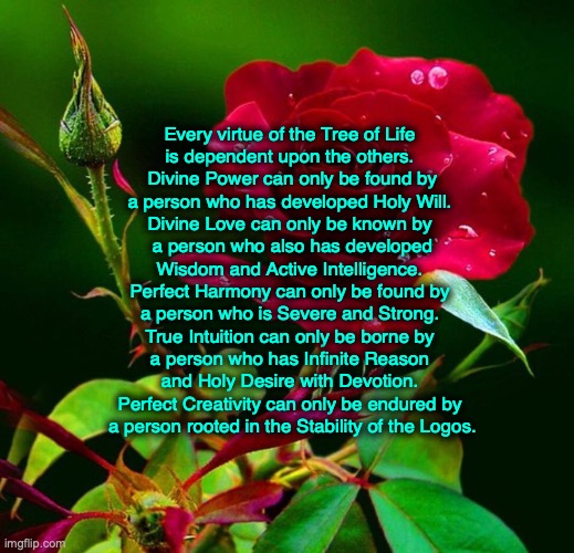 balanced virtues | Every virtue of the Tree of Life 
is dependent upon the others. 
Divine Power can only be found by
a person who has developed Holy Will. 
Divine Love can only be known by 
a person who also has developed
Wisdom and Active Intelligence. 
Perfect Harmony can only be found by 
a person who is Severe and Strong. 
True Intuition can only be borne by 
a person who has Infinite Reason 
and Holy Desire with Devotion. 
Perfect Creativity can only be endured by 
a person rooted in the Stability of the Logos. | image tagged in balanced virtues | made w/ Imgflip meme maker