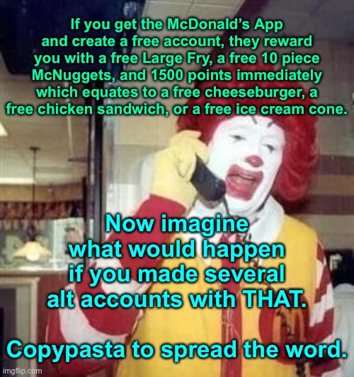 Ronald McDonald Temp | If you get the McDonald’s App and create a free account, they reward you with a free Large Fry, a free 10 piece McNuggets, and 1500 points immediately which equates to a free cheeseburger, a free chicken sandwich, or a free ice cream cone. Now imagine what would happen if you made several alt accounts with THAT.
 
Copypasta to spread the word. | image tagged in ronald mcdonald temp | made w/ Imgflip meme maker