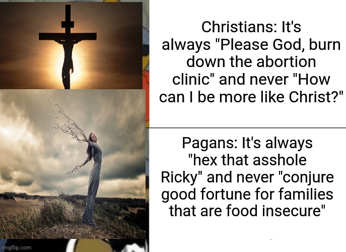 Tuxedo Winnie The Pooh | Christians: It's always "Please God, burn down the abortion clinic" and never "How can I be more like Christ?"; Pagans: It's always "hex that asshole Ricky" and never "conjure good fortune for families that are food insecure" | image tagged in memes,tuxedo winnie the pooh | made w/ Imgflip meme maker