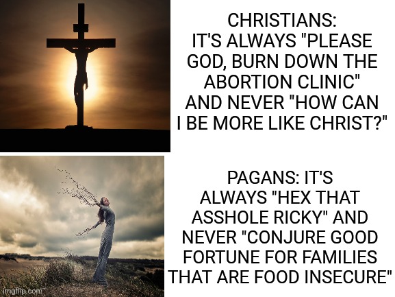 Be better |  CHRISTIANS: IT'S ALWAYS "PLEASE GOD, BURN DOWN THE ABORTION CLINIC" AND NEVER "HOW CAN I BE MORE LIKE CHRIST?"; PAGANS: IT'S ALWAYS "HEX THAT ASSHOLE RICKY" AND NEVER "CONJURE GOOD FORTUNE FOR FAMILIES THAT ARE FOOD INSECURE" | image tagged in blank white template,anti-religion | made w/ Imgflip meme maker