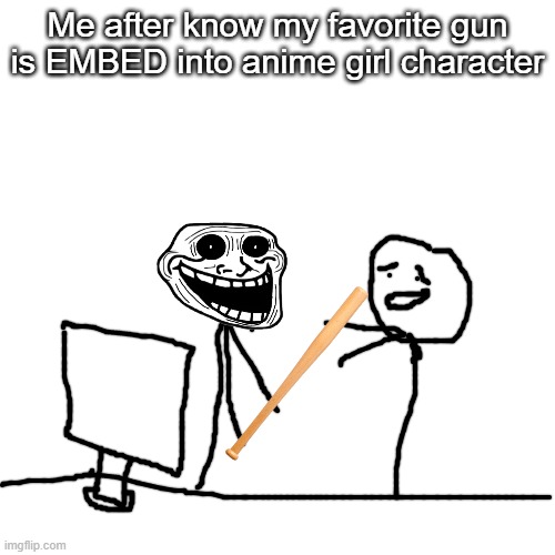 Yea, it's true | Me after know my favorite gun is EMBED into anime girl character | image tagged in memes,blank transparent square | made w/ Imgflip meme maker