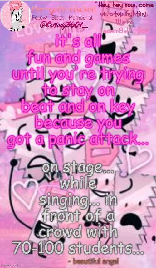 on the bright side, they all cheered me on, which ended up calming me down a bit.. | it's all fun and games until you're trying to stay on beat and on key because you got a panic attack... on stage... while singing... in front of a crowd with 70-100 students... | image tagged in the-goth-chicken's saw announcement template | made w/ Imgflip meme maker