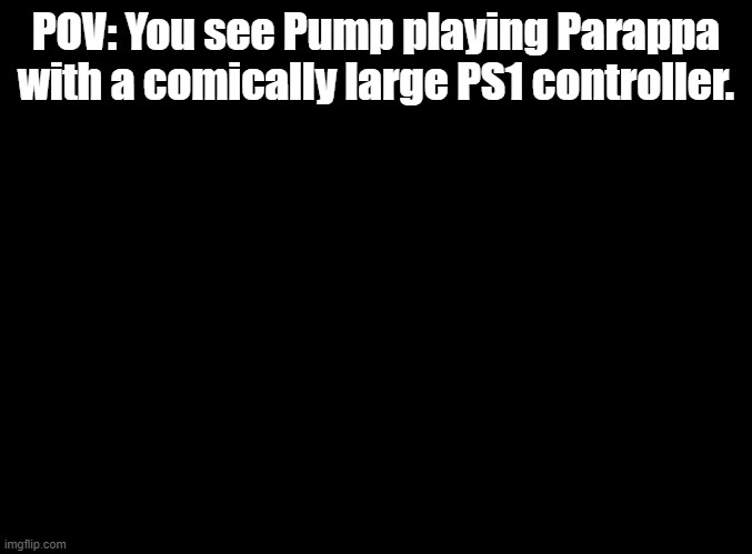 step on the gas | POV: You see Pump playing Parappa with a comically large PS1 controller. | image tagged in blank black,parappa,ps1 | made w/ Imgflip meme maker