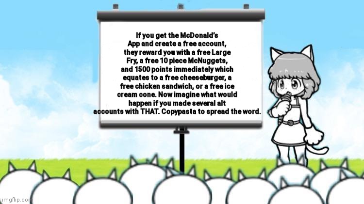 Spread the word! | If you get the McDonald’s App and create a free account, they reward you with a free Large Fry, a free 10 piece McNuggets, and 1500 points immediately which equates to a free cheeseburger, a free chicken sandwich, or a free ice cream cone. Now imagine what would happen if you made several alt accounts with THAT. Copypasta to spread the word. | image tagged in moneko protest | made w/ Imgflip meme maker