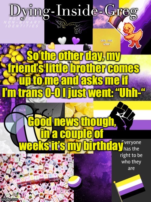 Rip me ;-; and he almost said it near my parents | So the other day, my friend’s little brother comes up to me and asks me if I’m trans 0-0 I just went: “Uhh-“; Good news though, in a couple of weeks it’s my birthday | image tagged in dying inside greg template | made w/ Imgflip meme maker