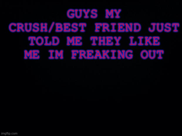 oh my god im freaking put rn | GUYS MY CRUSH/BEST FRIEND JUST TOLD ME THEY LIKE ME IM FREAKING OUT | image tagged in black background | made w/ Imgflip meme maker