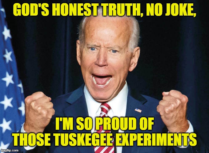 Crazy Joe Biden | GOD'S HONEST TRUTH, NO JOKE, I'M SO PROUD OF THOSE TUSKEGEE EXPERIMENTS | image tagged in crazy joe biden | made w/ Imgflip meme maker