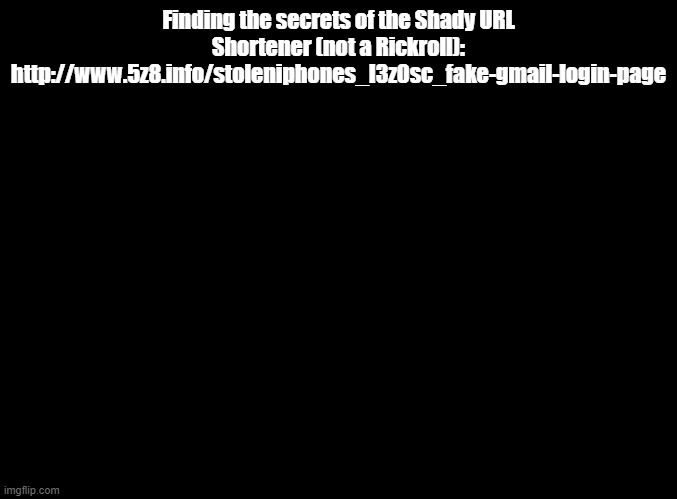 rickrolln't | Finding the secrets of the Shady URL Shortener (not a Rickroll):
http://www.5z8.info/stoleniphones_l3z0sc_fake-gmail-login-page | image tagged in blank black,not a rickroll | made w/ Imgflip meme maker