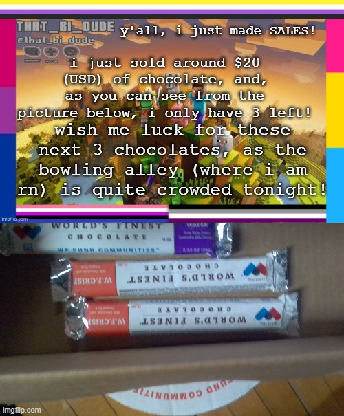 3 left! lets gooooooooooo | y'all, i just made SALES! i just sold around $20 (USD) of chocolate, and, as you can see from the picture below, i only have 3 left! wish me luck for these next 3 chocolates, as the bowling alley (where i am rn) is quite crowded tonight! | image tagged in that_bi_dude's announcement template | made w/ Imgflip meme maker