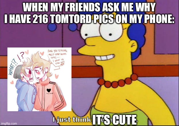 I just think they're neat | WHEN MY FRIENDS ASK ME WHY I HAVE 216 TOMTORD PICS ON MY PHONE:; IT’S CUTE | image tagged in i just think they're neat | made w/ Imgflip meme maker