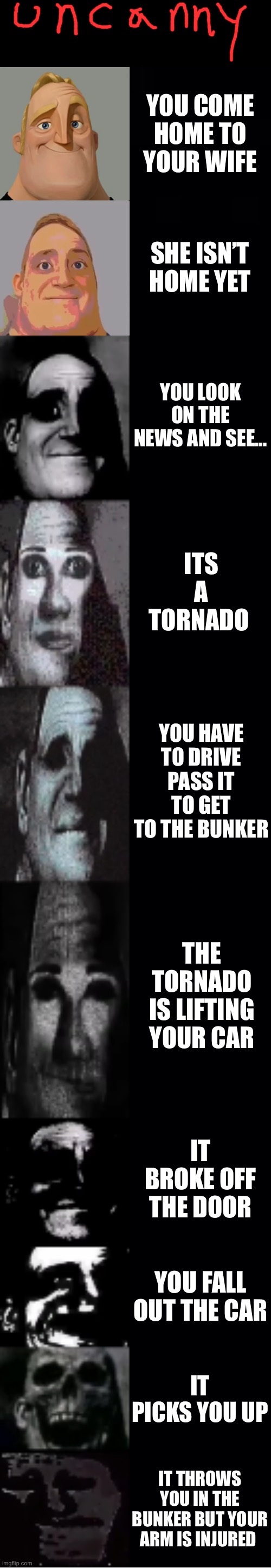 Mr incredible becoming uncanny | YOU COME HOME TO YOUR WIFE; SHE ISN’T HOME YET; YOU LOOK ON THE NEWS AND SEE…; ITS A TORNADO; YOU HAVE TO DRIVE PASS IT TO GET TO THE BUNKER; THE TORNADO IS LIFTING YOUR CAR; IT BROKE OFF THE DOOR; YOU FALL OUT THE CAR; IT PICKS YOU UP; IT THROWS YOU IN THE BUNKER BUT YOUR ARM IS INJURED | image tagged in mr incredible becoming uncanny | made w/ Imgflip meme maker