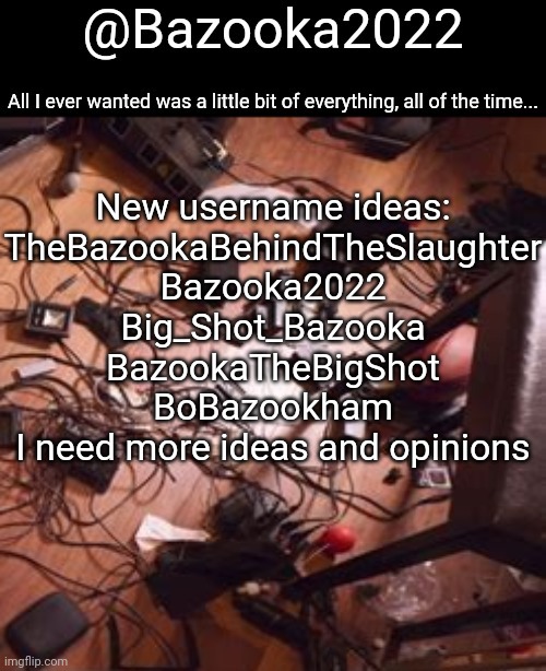 Bazookas bo Burnham 2022 temp | New username ideas:
TheBazookaBehindTheSlaughter
Bazooka2022
Big_Shot_Bazooka
BazookaTheBigShot
BoBazookham

I need more ideas and opinions | image tagged in bazookas bo burnham 2022 temp | made w/ Imgflip meme maker