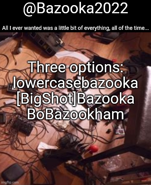 Bazookas bo Burnham 2022 temp | Three options:
lowercasebazooka
[BigShot]Bazooka
BoBazookham | image tagged in bazookas bo burnham 2022 temp | made w/ Imgflip meme maker