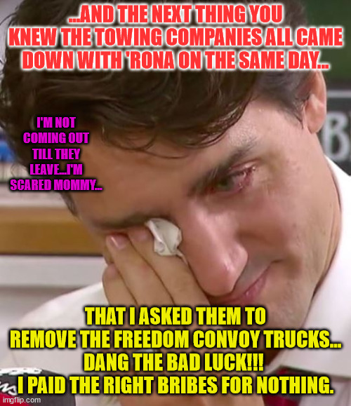 Justin Trudeau Crying | ...AND THE NEXT THING YOU KNEW THE TOWING COMPANIES ALL CAME DOWN WITH 'RONA ON THE SAME DAY... I'M NOT COMING OUT TILL THEY LEAVE...I'M SCARED MOMMY... THAT I ASKED THEM TO REMOVE THE FREEDOM CONVOY TRUCKS...
DANG THE BAD LUCK!!! 
I PAID THE RIGHT BRIBES FOR NOTHING. | image tagged in justin trudeau crying | made w/ Imgflip meme maker