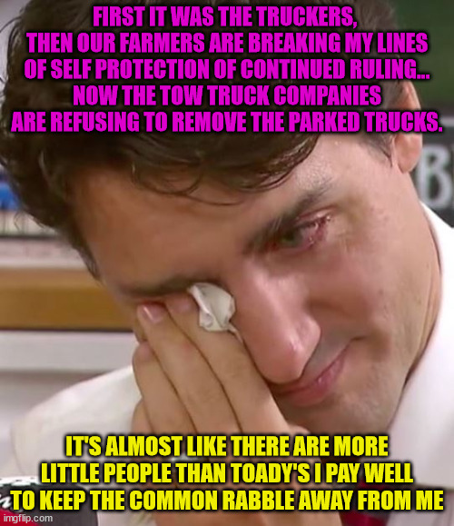 Justin Trudeau Crying | FIRST IT WAS THE TRUCKERS,  THEN OUR FARMERS ARE BREAKING MY LINES OF SELF PROTECTION OF CONTINUED RULING...
NOW THE TOW TRUCK COMPANIES ARE REFUSING TO REMOVE THE PARKED TRUCKS. IT'S ALMOST LIKE THERE ARE MORE LITTLE PEOPLE THAN TOADY'S I PAY WELL TO KEEP THE COMMON RABBLE AWAY FROM ME | image tagged in justin trudeau crying | made w/ Imgflip meme maker
