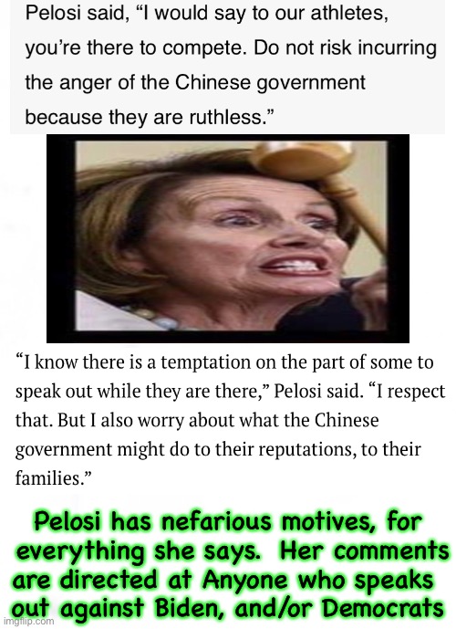 Pelosi issues a warning — but, not to Olympic athletes. | Pelosi has nefarious motives, for
 everything she says.  Her comments
are directed at Anyone who speaks 
out against Biden, and/or Democrats | image tagged in memes,pelosi schumer brandon can all kma,vehement pelosi is warning conservatives,progressives hate hate hate non progressives | made w/ Imgflip meme maker