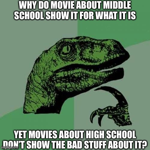 I’ve survived all of middle school and now I’m in my freshman year of high school so I know | WHY DO MOVIE ABOUT MIDDLE SCHOOL SHOW IT FOR WHAT IT IS; YET MOVIES ABOUT HIGH SCHOOL DON’T SHOW THE BAD STUFF ABOUT IT? | image tagged in memes,philosoraptor,school meme,oh wow are you actually reading these tags | made w/ Imgflip meme maker