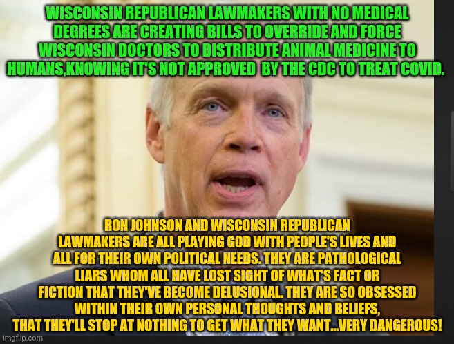 Senator Ron Johnson | WISCONSIN REPUBLICAN LAWMAKERS WITH NO MEDICAL DEGREES ARE CREATING BILLS TO OVERRIDE AND FORCE WISCONSIN DOCTORS TO DISTRIBUTE ANIMAL MEDICINE TO HUMANS,KNOWING IT'S NOT APPROVED  BY THE CDC TO TREAT COVID. RON JOHNSON AND WISCONSIN REPUBLICAN LAWMAKERS ARE ALL PLAYING GOD WITH PEOPLE'S LIVES AND ALL FOR THEIR OWN POLITICAL NEEDS. THEY ARE PATHOLOGICAL LIARS WHOM ALL HAVE LOST SIGHT OF WHAT'S FACT OR FICTION THAT THEY'VE BECOME DELUSIONAL. THEY ARE SO OBSESSED WITHIN THEIR OWN PERSONAL THOUGHTS AND BELIEFS, THAT THEY'LL STOP AT NOTHING TO GET WHAT THEY WANT...VERY DANGEROUS! | image tagged in senator ron johnson | made w/ Imgflip meme maker