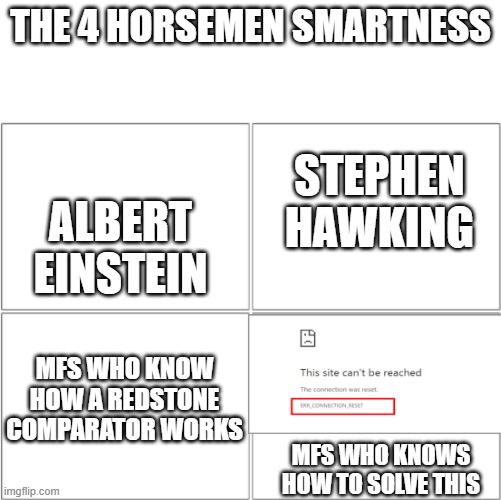 The 4 horsemen of | THE 4 HORSEMEN SMARTNESS; STEPHEN HAWKING; ALBERT EINSTEIN; MFS WHO KNOW HOW A REDSTONE COMPARATOR WORKS; MFS WHO KNOWS HOW TO SOLVE THIS | image tagged in the 4 horsemen of | made w/ Imgflip meme maker