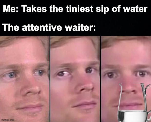 w a t e r | Me: Takes the tiniest sip of water; The attentive waiter: | image tagged in black background,memes,unfunny | made w/ Imgflip meme maker