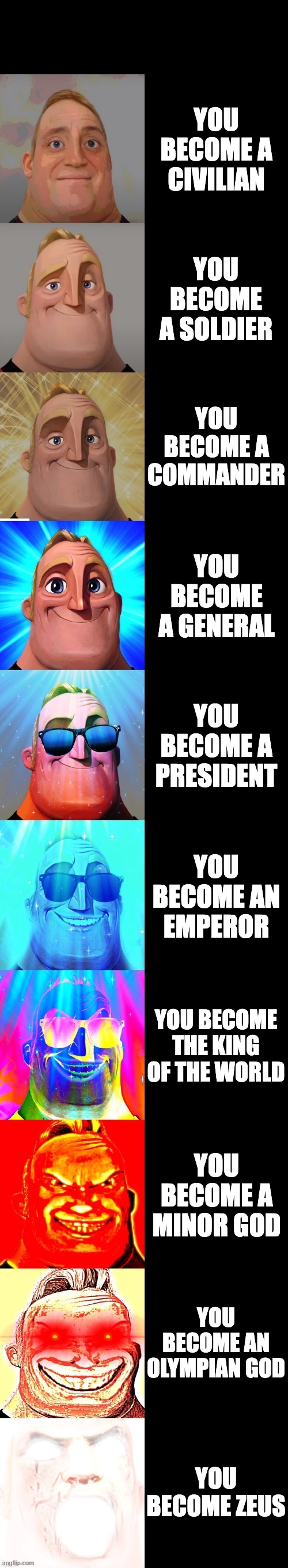 mr incredible becoming canny | YOU BECOME A CIVILIAN; YOU BECOME A SOLDIER; YOU BECOME A COMMANDER; YOU BECOME A GENERAL; YOU BECOME A PRESIDENT; YOU BECOME AN EMPEROR; YOU BECOME THE KING OF THE WORLD; YOU BECOME A MINOR GOD; YOU BECOME AN OLYMPIAN GOD; YOU BECOME ZEUS | image tagged in mr incredible becoming canny | made w/ Imgflip meme maker