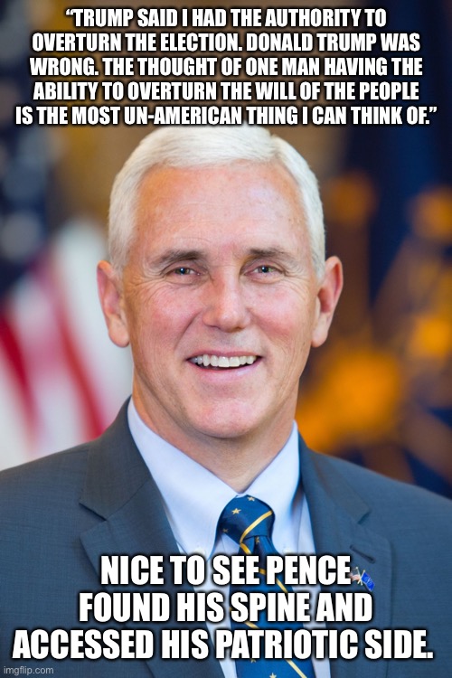 Mike Pence | “TRUMP SAID I HAD THE AUTHORITY TO OVERTURN THE ELECTION. DONALD TRUMP WAS WRONG. THE THOUGHT OF ONE MAN HAVING THE ABILITY TO OVERTURN THE WILL OF THE PEOPLE IS THE MOST UN-AMERICAN THING I CAN THINK OF.”; NICE TO SEE PENCE FOUND HIS SPINE AND ACCESSED HIS PATRIOTIC SIDE. | image tagged in mike pence | made w/ Imgflip meme maker