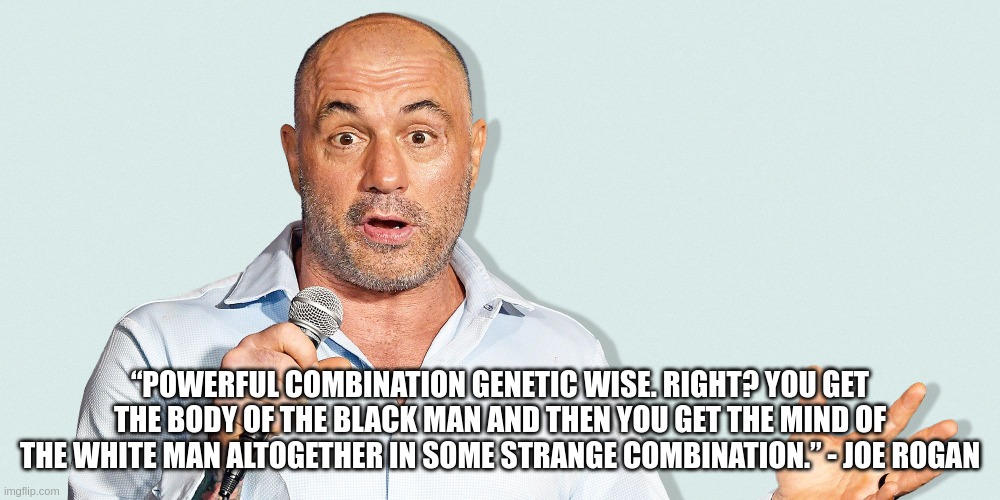 “POWERFUL COMBINATION GENETIC WISE. RIGHT? YOU GET THE BODY OF THE BLACK MAN AND THEN YOU GET THE MIND OF THE WHITE MAN ALTOGETHER IN SOME STRANGE COMBINATION.” - JOE ROGAN | made w/ Imgflip meme maker