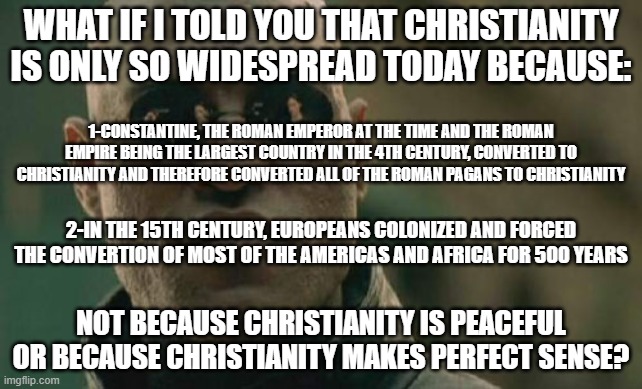 Overall, Christianity Spread By Mere Luck And Violence, Not Because Christianity "Makes Perfect Sense" | WHAT IF I TOLD YOU THAT CHRISTIANITY IS ONLY SO WIDESPREAD TODAY BECAUSE:; 1-CONSTANTINE, THE ROMAN EMPEROR AT THE TIME AND THE ROMAN EMPIRE BEING THE LARGEST COUNTRY IN THE 4TH CENTURY, CONVERTED TO CHRISTIANITY AND THEREFORE CONVERTED ALL OF THE ROMAN PAGANS TO CHRISTIANITY; 2-IN THE 15TH CENTURY, EUROPEANS COLONIZED AND FORCED THE CONVERTION OF MOST OF THE AMERICAS AND AFRICA FOR 500 YEARS; NOT BECAUSE CHRISTIANITY IS PEACEFUL OR BECAUSE CHRISTIANITY MAKES PERFECT SENSE? | image tagged in memes,matrix morpheus,christianity,christian,christians,roman empire | made w/ Imgflip meme maker