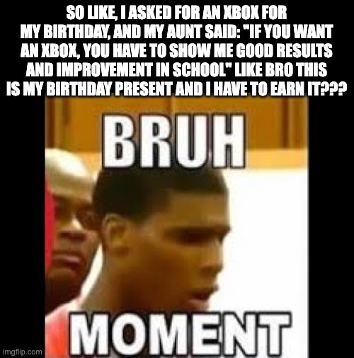 the | SO LIKE, I ASKED FOR AN XBOX FOR MY BIRTHDAY, AND MY AUNT SAID: ''IF YOU WANT AN XBOX, YOU HAVE TO SHOW ME GOOD RESULTS AND IMPROVEMENT IN SCHOOL'' LIKE BRO THIS IS MY BIRTHDAY PRESENT AND I HAVE TO EARN IT??? | image tagged in bruh moment | made w/ Imgflip meme maker