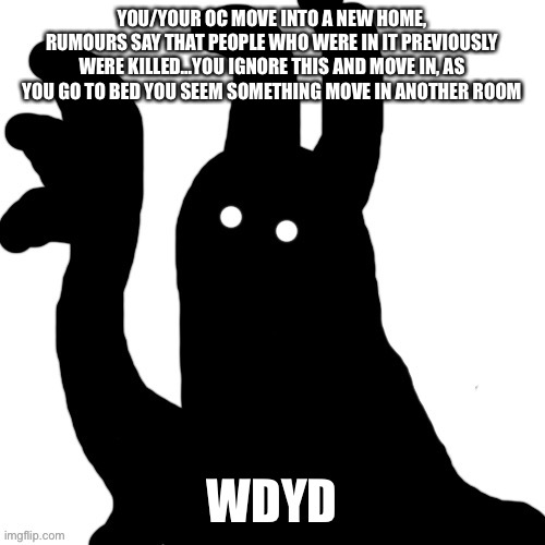 YOU/YOUR OC MOVE INTO A NEW HOME, RUMOURS SAY THAT PEOPLE WHO WERE IN IT PREVIOUSLY WERE KILLED…YOU IGNORE THIS AND MOVE IN, AS YOU GO TO BED YOU SEEM SOMETHING MOVE IN ANOTHER ROOM; WDYD | made w/ Imgflip meme maker