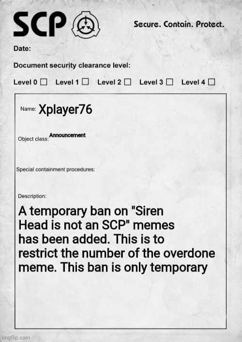THIS IS TEMPORARY. THIS RULE WILL BE REMOVED IN THE FORSEEABLE FUTURE | Xplayer76; Announcement; A temporary ban on "Siren Head is not an SCP" memes has been added. This is to restrict the number of the overdone meme. This ban is only temporary | image tagged in scp document | made w/ Imgflip meme maker