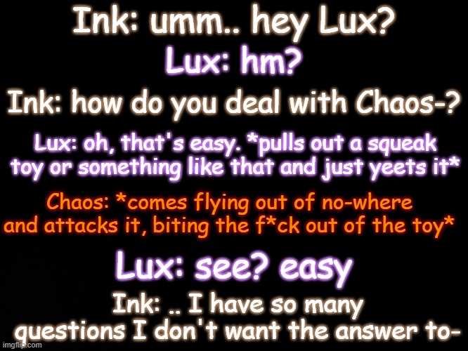 Lux: see? he's just a big angry kitty Ink: ..I still have many questions- | Ink: umm.. hey Lux? Lux: hm? Ink: how do you deal with Chaos-? Lux: oh, that's easy. *pulls out a squeak toy or something like that and just yeets it*; Chaos: *comes flying out of no-where and attacks it, biting the f*ck out of the toy*; Lux: see? easy; Ink: .. I have so many questions I don't want the answer to- | image tagged in chaos makes no sense,chaos is a big angry cat,squeaky toys,i have no idea what i am doing | made w/ Imgflip meme maker
