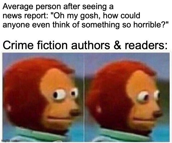 The crime fiction mind | Average person after seeing a news report: "Oh my gosh, how could anyone even think of something so horrible?"; Crime fiction authors & readers: | image tagged in memes,monkey puppet | made w/ Imgflip meme maker