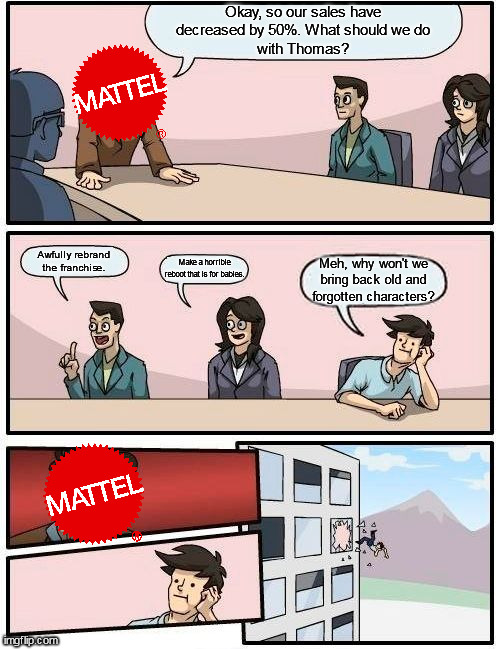 Mattel Boardroom Meeting, 2016, Colorized | Okay, so our sales have
decreased by 50%. What should we do
with Thomas? Awfully rebrand the franchise. Make a horrible reboot that is for babies. Meh, why won't we bring back old and forgotten characters? | image tagged in thomas the tank engine,boardroom meeting suggestion,memes | made w/ Imgflip meme maker