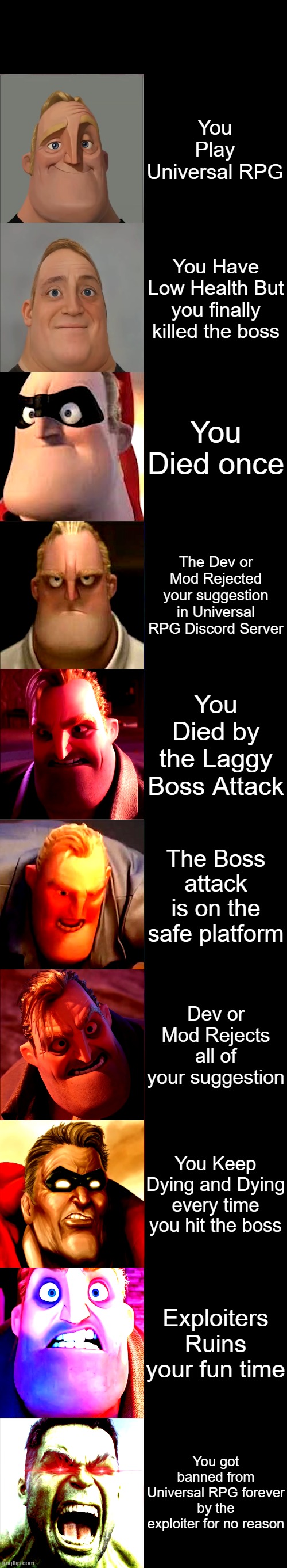 Mr. Incredible Becoming Angry | You Play Universal RPG; You Have Low Health But you finally killed the boss; You Died once; The Dev or Mod Rejected your suggestion in Universal RPG Discord Server; You Died by the Laggy Boss Attack; The Boss attack is on the safe platform; Dev or Mod Rejects all of your suggestion; You Keep Dying and Dying every time you hit the boss; Exploiters Ruins your fun time; You got banned from Universal RPG forever by the exploiter for no reason | image tagged in mr incredible becoming angry | made w/ Imgflip meme maker