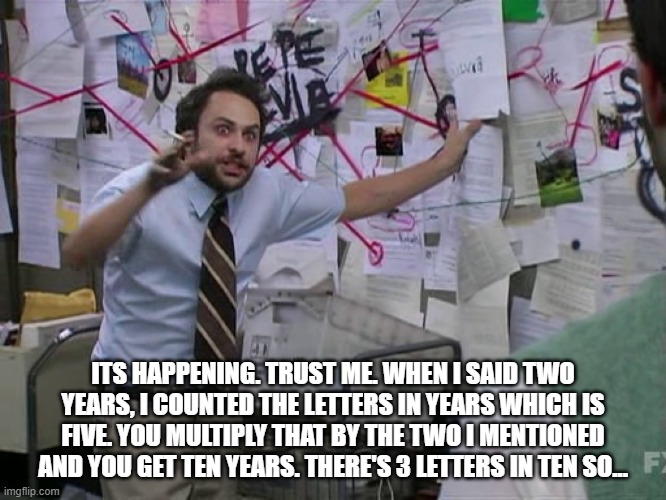 Charlie Conspiracy (Always Sunny in Philidelphia) | ITS HAPPENING. TRUST ME. WHEN I SAID TWO YEARS, I COUNTED THE LETTERS IN YEARS WHICH IS FIVE. YOU MULTIPLY THAT BY THE TWO I MENTIONED AND Y | image tagged in charlie conspiracy always sunny in philidelphia | made w/ Imgflip meme maker