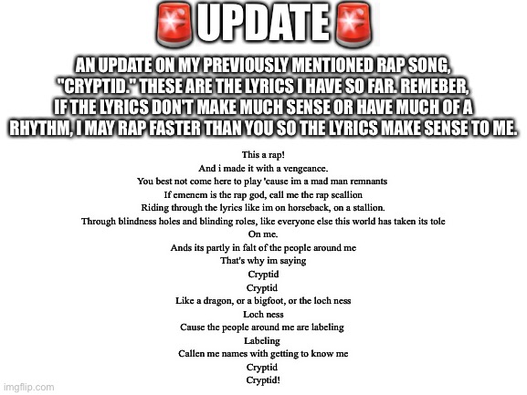 You may need to zoom in to see the lyrics. I have a general idea for the rest of the song. | 🚨UPDATE🚨; AN UPDATE ON MY PREVIOUSLY MENTIONED RAP SONG, "CRYPTID." THESE ARE THE LYRICS I HAVE SO FAR. REMEBER, IF THE LYRICS DON'T MAKE MUCH SENSE OR HAVE MUCH OF A RHYTHM, I MAY RAP FASTER THAN YOU SO THE LYRICS MAKE SENSE TO ME. This a rap!
And i made it with a vengeance.
You best not come here to play 'cause im a mad man remnants 
If emenem is the rap god, call me the rap scallion
Riding through the lyrics like im on horseback, on a stallion.
Through blindness holes and blinding roles, like everyone else this world has taken its tole
On me.
Ands its partly in falt of the people around me
That's why im saying
Cryptid
Cryptid 
Like a dragon, or a bigfoot, or the loch ness
Loch ness
Cause the people around me are labeling 
Labeling 
Callen me names with getting to know me
Cryptid 
Cryptid! | image tagged in blank white template,rap | made w/ Imgflip meme maker