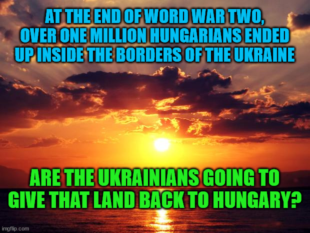 Sunset |  AT THE END OF WORD WAR TWO, OVER ONE MILLION HUNGARIANS ENDED UP INSIDE THE BORDERS OF THE UKRAINE; ARE THE UKRAINIANS GOING TO GIVE THAT LAND BACK TO HUNGARY? | image tagged in sunset | made w/ Imgflip meme maker