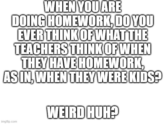 i'm just thinking about it. | WHEN YOU ARE DOING HOMEWORK, DO YOU EVER THINK OF WHAT THE TEACHERS THINK OF WHEN THEY HAVE HOMEWORK, AS IN, WHEN THEY WERE KIDS? WEIRD HUH? | image tagged in blank white template | made w/ Imgflip meme maker