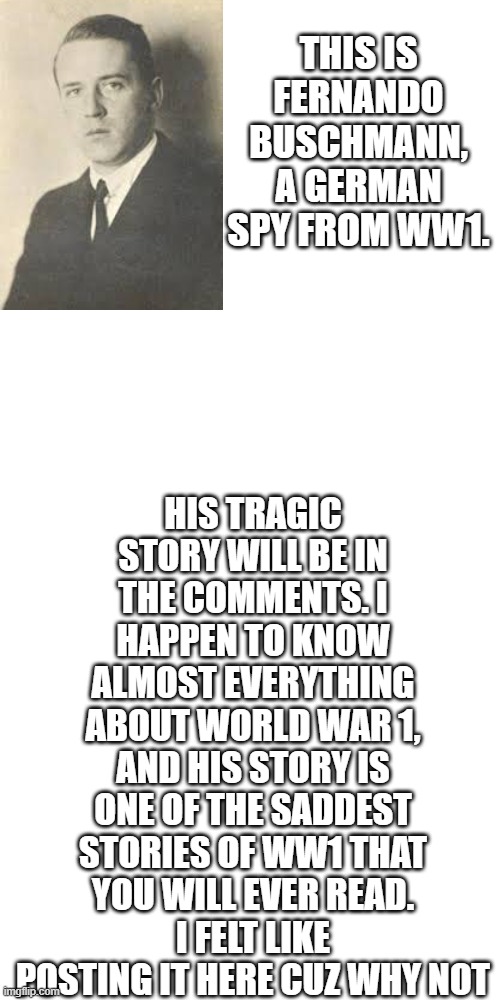 yE | HIS TRAGIC STORY WILL BE IN THE COMMENTS. I HAPPEN TO KNOW ALMOST EVERYTHING ABOUT WORLD WAR 1, AND HIS STORY IS ONE OF THE SADDEST STORIES OF WW1 THAT YOU WILL EVER READ.
I FELT LIKE POSTING IT HERE CUZ WHY NOT; THIS IS FERNANDO BUSCHMANN, A GERMAN SPY FROM WW1. | image tagged in blank white template 9 16 | made w/ Imgflip meme maker